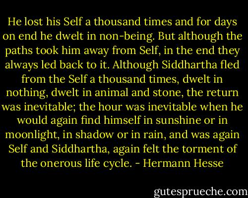 He lost his Self a thousand times and for days on end he dwelt in non-being. But although the paths took him away from Self, in the end they always led back to it. Although Siddhartha fled from the Self a thousand times, dwelt in nothing, dwelt in animal and stone, the return was inevitable; the hour was inevitable when he would again find himself in sunshine or in moonlight, in shadow or in rain, and was again Self and Siddhartha, again felt the torment of the onerous life cycle. - Hermann Hesse