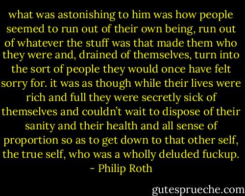 what was astonishing to him was how people seemed to run out of their own being, run out of whatever the stuff was that made them who they were and, drained of themselves, turn into the sort of people they would once have felt sorry for. it was as though while their lives were rich and full they were secretly sick of themselves and couldn’t wait to dispose of their sanity and their health and all sense of proportion so as to get down to that other self, the true self, who was a wholly deluded fuckup. - Philip Roth