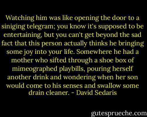 Watching him was like opening the door to a siniging telegram; you know it's supposed to be entertaining, but you can't get beyond the sad fact that this person actually thinks he bringing some joy into your life. Somewhere he had a mother who sifted through a shoe box of mimeographed playbills, pouring herself another drink and wondering when her son would come to his senses and swallow some drain cleaner. - David Sedaris