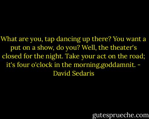What are you, tap dancing up there? You want a put on a show, do you? Well, the theater's closed for the night. Take your act on the road; it's four o'clock in the morning,goddamnit. - David Sedaris