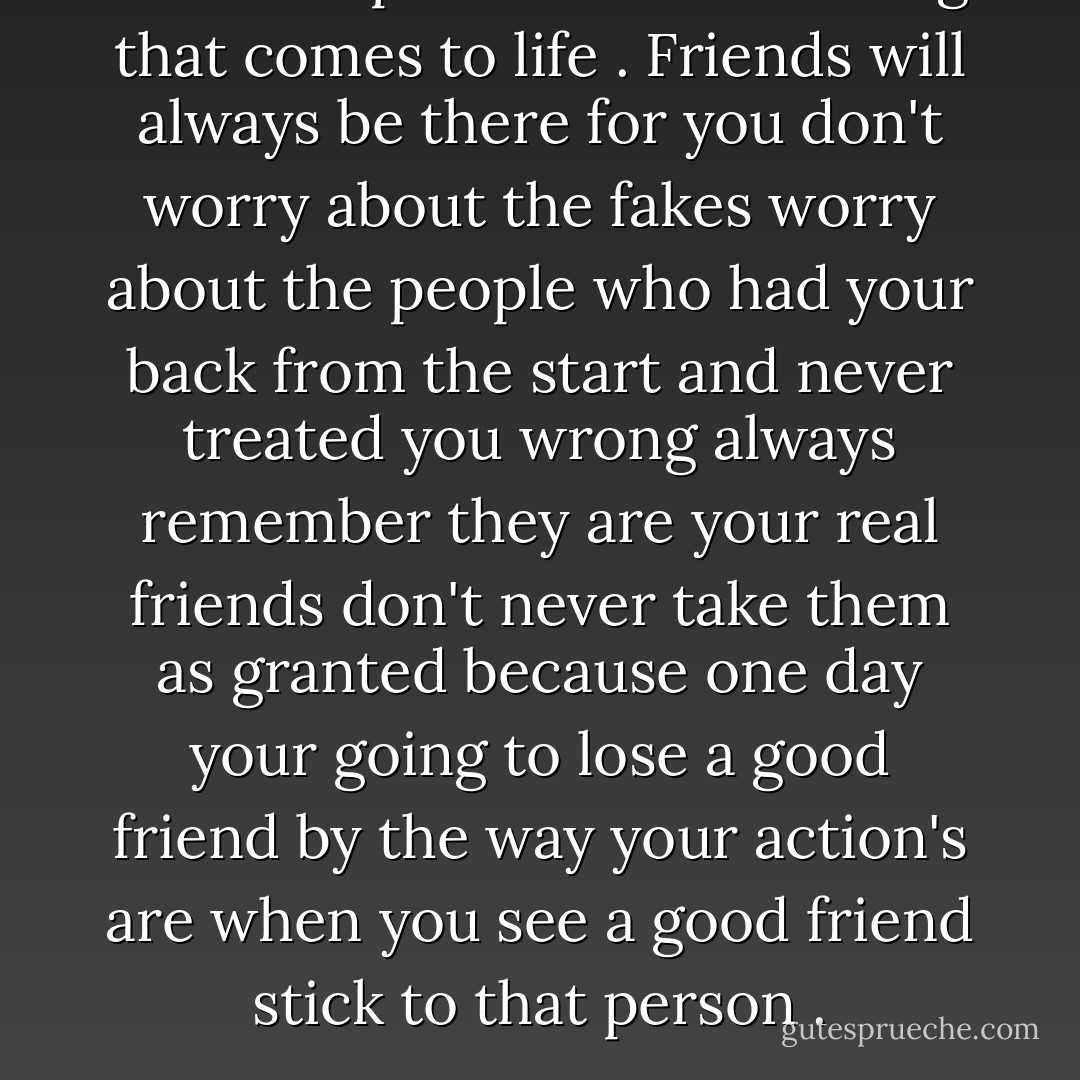 Friendship is the bestiest thing that comes to life . Friends will always be there for you don't worry about the fakes worry about the people who had your back from the start and never treated you wrong always remember they are your real friends don't never take them as granted because one day your going to lose a good friend by the way your action's are when you see a good friend stick to that person . - Marilyn Monroe
