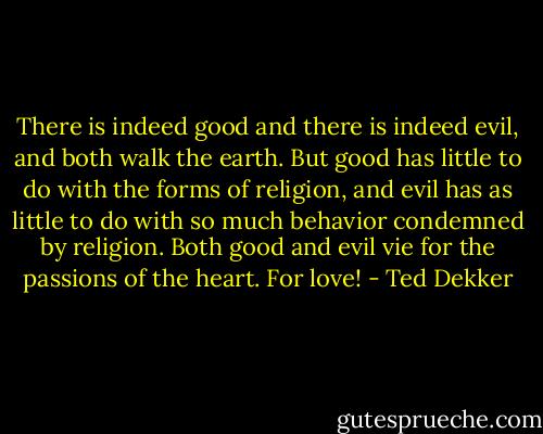 There is indeed good and there is indeed evil, and both walk the earth. But good has little to do with the forms of religion, and evil has as little to do with so much behavior condemned by religion. Both good and evil vie for the passions of the heart. For love! - Ted Dekker