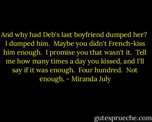 And why had Deb's last boyfriend dumped her?<br /> I dumped him.<br /> Maybe you didn't French-kiss him enough.<br /> I promise you that wasn't it.<br /> Tell me how many times a day you kissed, and I'll say if it was enough.<br /> Four hundred.<br /> Not enough. - Miranda July