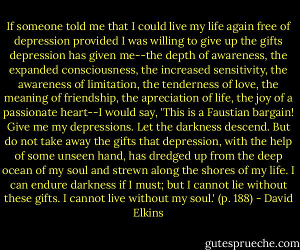 If someone told me that I could live my life again free of depression provided I was willing to give up the gifts depression has given me--the depth of awareness, the expanded consciousness, the increased sensitivity, the awareness of limitation, the tenderness of love, the meaning of friendship, the apreciation of life, the joy of a passionate heart--I would say, 'This is a Faustian bargain! Give me my depressions. Let the darkness descend. But do not take away the gifts that depression, with the help of some unseen hand, has dredged up from the deep ocean of my soul and strewn along the shores of my life. I can endure darkness if I must; but I cannot lie without these gifts. I cannot live without my soul.' (p. 188) - David Elkins