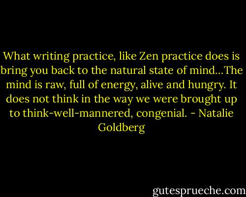 What writing practice, like Zen practice does is bring you back to the natural state of mind…The mind is raw, full of energy, alive and hungry. It does not think in the way we were brought up to think-well-mannered, congenial. - Natalie Goldberg