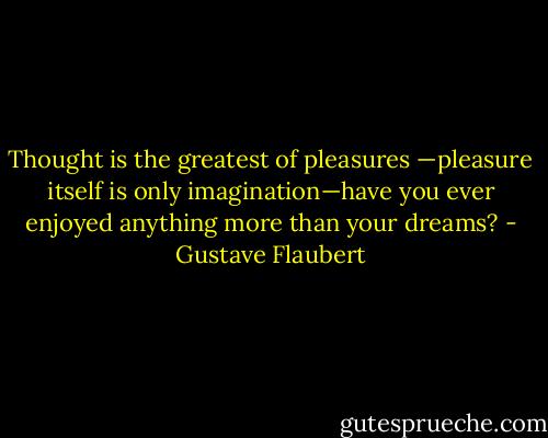 Thought is the greatest of pleasures —pleasure itself is only imagination—have you ever enjoyed anything more than your dreams? - Gustave Flaubert