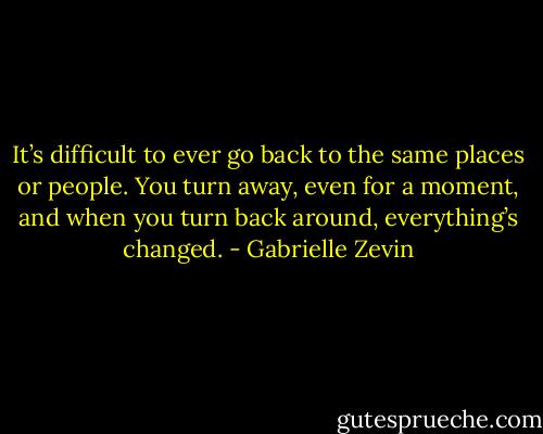 It’s difficult to ever go back to the same places or people. You turn away, even for a moment, and when you turn back around, everything’s changed. - Gabrielle Zevin