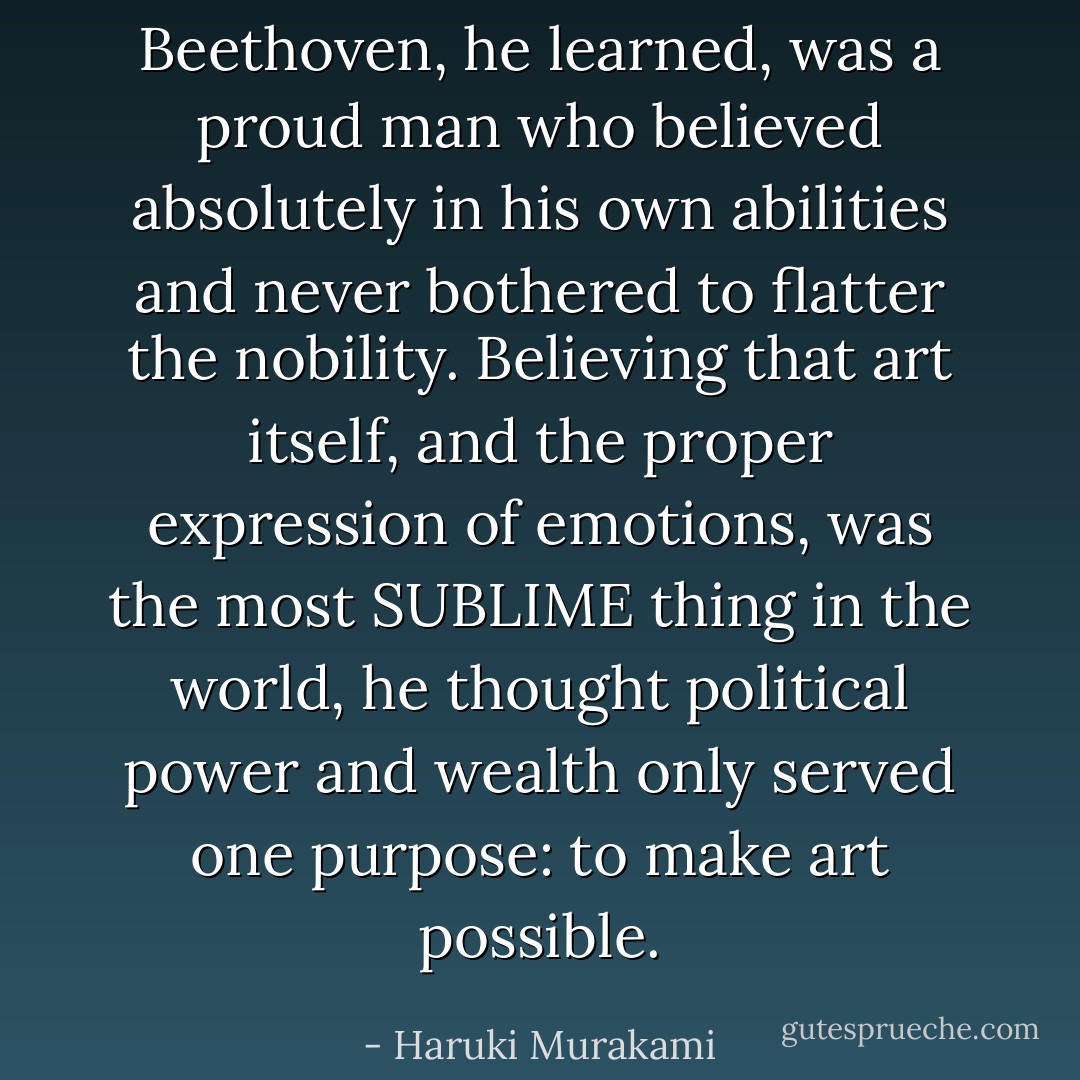 Beethoven, he learned, was a proud man who believed absolutely in his own abilities and never bothered to flatter the nobility. Believing that art itself, and the proper expression of emotions, was the most SUBLIME thing in the world, he thought political power and wealth only served one purpose: to make art possible. - Haruki Murakami