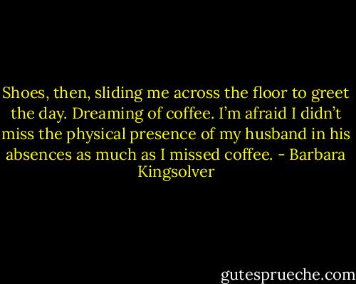 Shoes, then, sliding me across the floor to greet the day. Dreaming of coffee. I’m afraid I didn’t miss the physical presence of my husband in his absences as much as I missed coffee. - Barbara Kingsolver