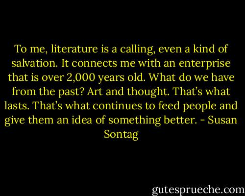 To me, literature is a calling, even a kind of salvation. It connects me with an enterprise that is over 2,000 years old. What do we have from the past? Art and thought. That’s what lasts. That’s what continues to feed people and give them an idea of something better. - Susan Sontag
