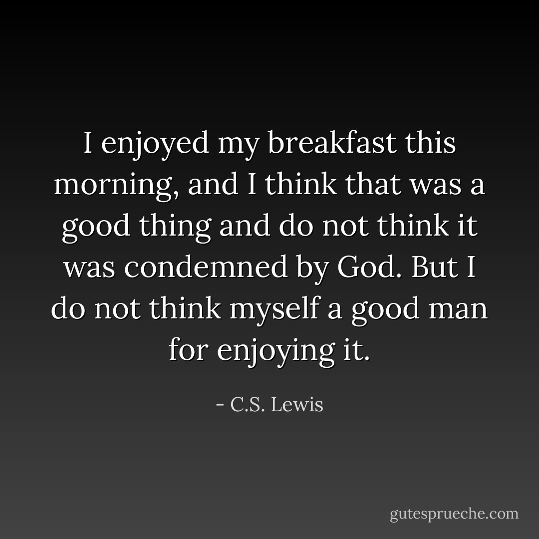 I enjoyed my breakfast this morning, and I think that was a good thing and do not think it was condemned by God. But I do not think myself a good man for enjoying it. - C.S. Lewis