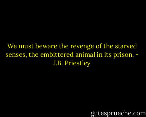We must beware the revenge of the starved senses, the embittered animal in its prison. - J.B. Priestley