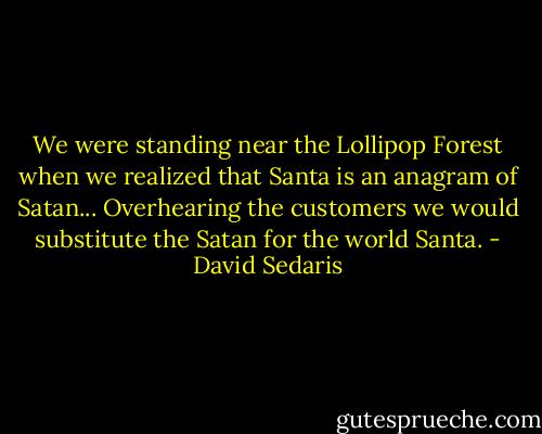 We were standing near the Lollipop Forest when we realized that Santa is an anagram of Satan... Overhearing the customers we would substitute the Satan for the world Santa. - David Sedaris