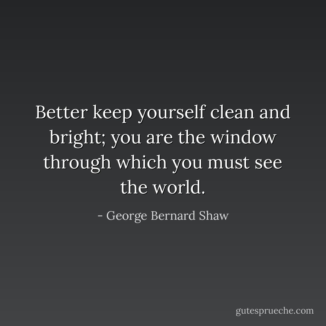 Better keep yourself clean and bright; you are the window through which you must see the world. - George Bernard Shaw