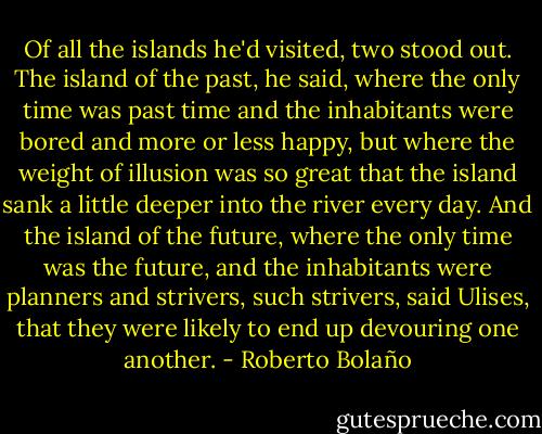 Of all the islands he'd visited, two stood out. The island of the past, he said, where the only time was past time and the inhabitants were bored and more or less happy, but where the weight of illusion was so great that the island sank a little deeper into the river every day. And the island of the future, where the only time was the future, and the inhabitants were planners and strivers, such strivers, said Ulises, that they were likely to end up devouring one another. - Roberto Bolaño