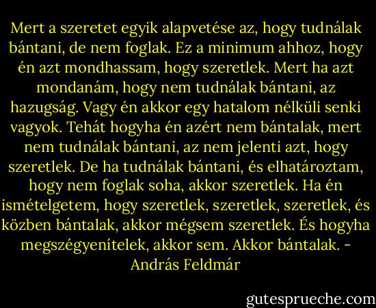 Mert a szeretet egyik alapvetése az, hogy tudnálak bántani, de nem foglak. Ez a minimum ahhoz, hogy én azt mondhassam, hogy szeretlek. Mert ha azt mondanám, hogy nem tudnálak bántani, az hazugság. Vagy én akkor egy hatalom nélküli senki vagyok. Tehát hogyha én azért nem bántalak, mert nem tudnálak bántani, az nem jelenti azt, hogy szeretlek. De ha tudnálak bántani, és elhatároztam, hogy nem foglak soha, akkor szeretlek. Ha én ismételgetem, hogy szeretlek, szeretlek, szeretlek, és közben bántalak, akkor mégsem szeretlek. És hogyha megszégyenítelek, akkor sem. Akkor bántalak. - András Feldmár