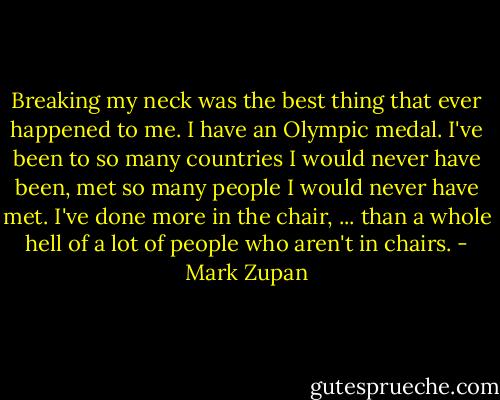 Breaking my neck was the best thing that ever happened to me. I have an Olympic medal. I've been to so many countries I would never have been, met so many people I would never have met. I've done more in the chair, ... than a whole hell of a lot of people who aren't in chairs. - Mark Zupan