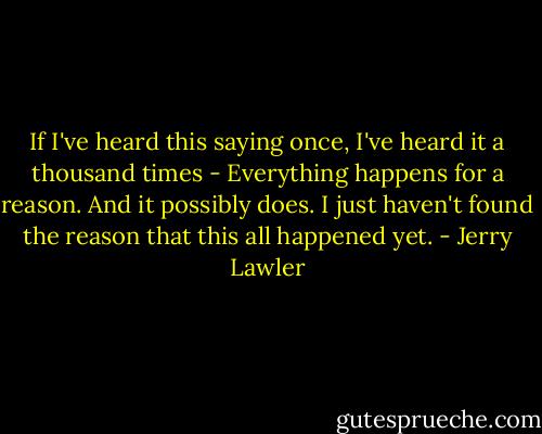 If I've heard this saying once, I've heard it a thousand times - Everything happens for a reason. And it possibly does. I just haven't found the reason that this all happened yet. - Jerry Lawler