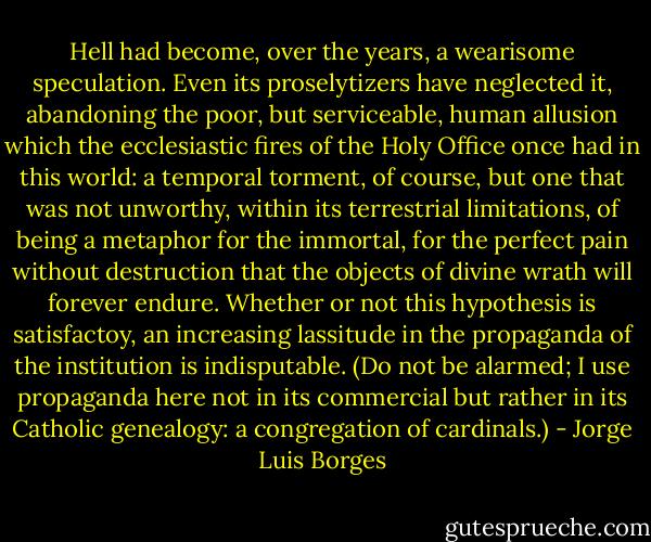 Hell had become, over the years, a wearisome speculation. Even its proselytizers have neglected it, abandoning the poor, but serviceable, human allusion which the ecclesiastic fires of the Holy Office once had in this world: a temporal torment, of course, but one that was not unworthy, within its terrestrial limitations, of being a metaphor for the immortal, for the perfect pain without destruction that the objects of divine wrath will forever endure. Whether or not this hypothesis is satisfactoy, an increasing lassitude in the propaganda of the institution is indisputable. (Do not be alarmed; I use propaganda here not in its commercial but rather in its Catholic genealogy: a congregation of cardinals.) - Jorge Luis Borges