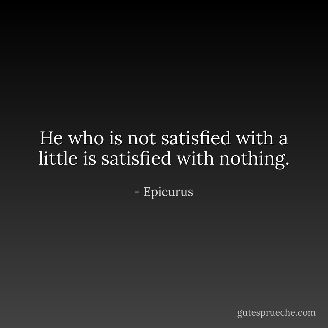 He who is not satisfied with a little is satisfied with nothing. - Epicurus