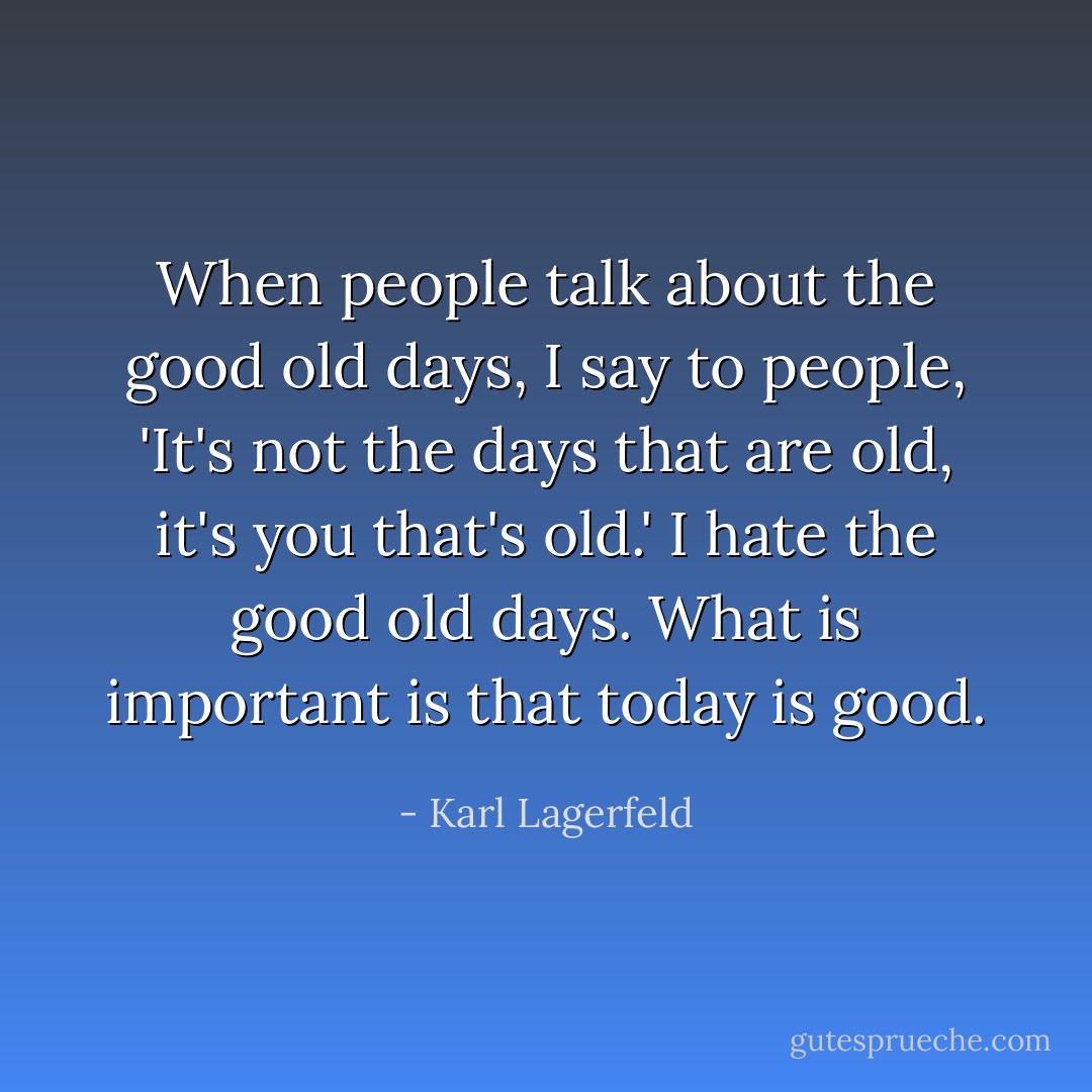 When people talk about the good old days, I say to people, 'It's not the days that are old, it's you that's old.' I hate the good old days. What is important is that today is good. - Karl Lagerfeld