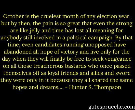 October is the cruelest month of any election year, but by then, the pain is so great that even the strong are like jelly and time has lost all meaning for anybody still involved in a political campaign. By that time, even candidates running unopposed have abandoned all hope of victory and live only for the day when they will finally be free to seek vengeance on all those treacherous bastards who once passed themselves off as loyal friends and allies and swore they were only in it because they all shared the same hopes and dreams.... - Hunter S. Thompson
