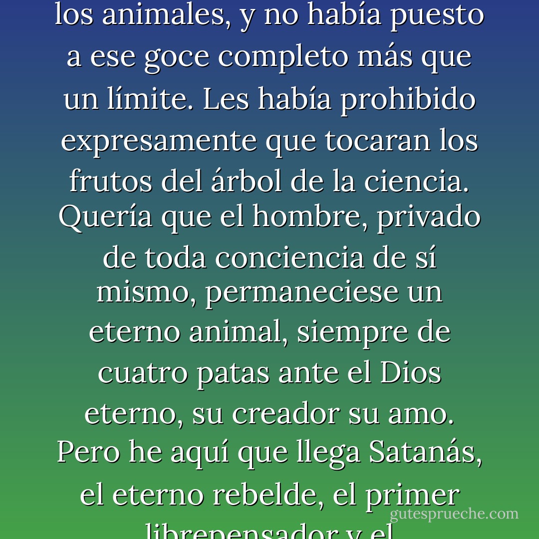 La Biblia, que es un libro muy interesante y a veces muy profundo cuando se lo considera como una de las más antiguas manifestaciones de la sabiduría y de la fantasía humanas que han llegado hasta nosotros, expresa esta verdad de una manera muy ingenua en su mito del pecado original. Jehová, que de todos los buenos dioses que han sido adorados por los hombres es ciertamente el más envidioso, el más vanidoso, el más feroz, el más injusto, el más sanguinario, el más déspota y el más enemigo de la dignidad y de la libertad humanas, que creó a Adán y a Eva por no sé qué capricho (sin duda para engañar su hastío que debía de ser terrible en su eternamente egoísta soledad, para procurarse nuevos esclavos), había puesto generosamente a su disposición toda la Tierra, con todos sus frutos y todos los animales, y no había puesto a ese goce completo más que un límite. Les había prohibido expresamente que tocaran los frutos del árbol de la ciencia. Quería que el hombre, privado de toda conciencia de sí mismo, permaneciese un eterno animal, siempre de cuatro patas ante el Dios eterno, su creador su amo. Pero he aquí que llega Satanás, el eterno rebelde, el primer librepensador y el emancipador de los mundos. Avergüenza al hombre de su ignorancia de su obediencia animales; lo emancipa e imprime sobre su frente el sello de la libertad y de la humanidad, impulsándolo a desobedecer y a comer del fruto de la ciencia.<br /><br />Se sabe lo demás. El buen Dios, cuya ciencia innata constituye una de las facultades divinas, habría debido advertir lo que sucedería; sin embargo, se enfureció terrible y ridículamente: maldijo a Satanás, al hombre y al mundo creados por él, hiriéndose, por decirlo así, en su propia creación, como hacen los niños cuando se encolerizan; y no contento con alcanzar a nuestros antepasados en el presente, los maldijo en todas las generaciones del porvenir, inocentes del crimen cometido por aquellos. (...) - Mikhail Bakunin