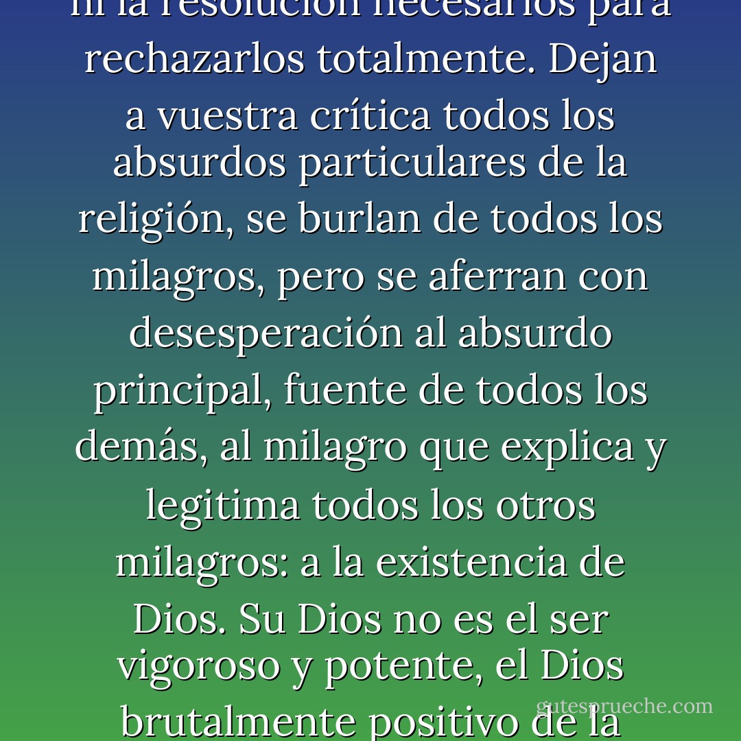 Hay una categoría de gentes que, si no cree, debe menos aparentar que cree. Son todos los atormentadores, todos los opresores y todos los explotadores de la humanidad. Sacerdotes, monarcas, hombres de Estado, hombres de guerra, financistas públicos y privados, funcionarios de todas las especies, policías, carceleros y verdugos, monopolizadores, capitalistas, empresarios y propietarios, abogados, economistas, políticos de todos los colores, hasta el último comerciante, todos repetirán al unísono estas palabras de Voltaire: "Si Dios no existiese habría que inventario." Porque, comprenderéis, es precisa una religión para el pueblo. Es la válvula de seguridad.<br /><br />Existe, en fin, una categoría bastante numerosa de almas honestas, pero débiles, que, demasiado inteligentes para tomar en serio los dogmas cristianos, los rechazan en detalle, pero no tienen ni el valor, ni la fuerza, ni la resolución necesarios para rechazarlos totalmente. Dejan a vuestra crítica todos los absurdos particulares de la religión, se burlan de todos los milagros, pero se aferran con desesperación al absurdo principal, fuente de todos los demás, al milagro que explica y legitima todos los otros milagros: a la existencia de Dios. Su Dios no es el ser vigoroso y potente, el Dios brutalmente positivo de la teología. Es un ser nebuloso, diáfano, ilusorio, de tal modo ilusorio que cuando se cree palparle se transforma en Nada; es un milagro, un ignis fatuus que ni calienta ni ilumina. Y, sin embargo, sostienen y creen que si desapareciese, desaparecería todo con él. Son almas inciertas, enfermizas, desorientadas en la civilización actual, que no pertenecen ni al presente ni al porvenir, pálidos fantasmas eternamente suspendidos entre el cielo y la tierra, y que ocupan entre la política burguesa y el socialismo del proletariado absolutamente la misma posición. No se sienten con fuerza ni para pensar hasta el fin, ni para querer, ni para resolver, y pierden su tiempo y su labor esforzándose siempre por conciliar lo inconciliable. En la vida pública se llaman socialistas burgueses.<br /><br />Ninguna discusión con ellos ni contra ellos es posible. Están demasiado enfermos. - Mikhail Bakunin