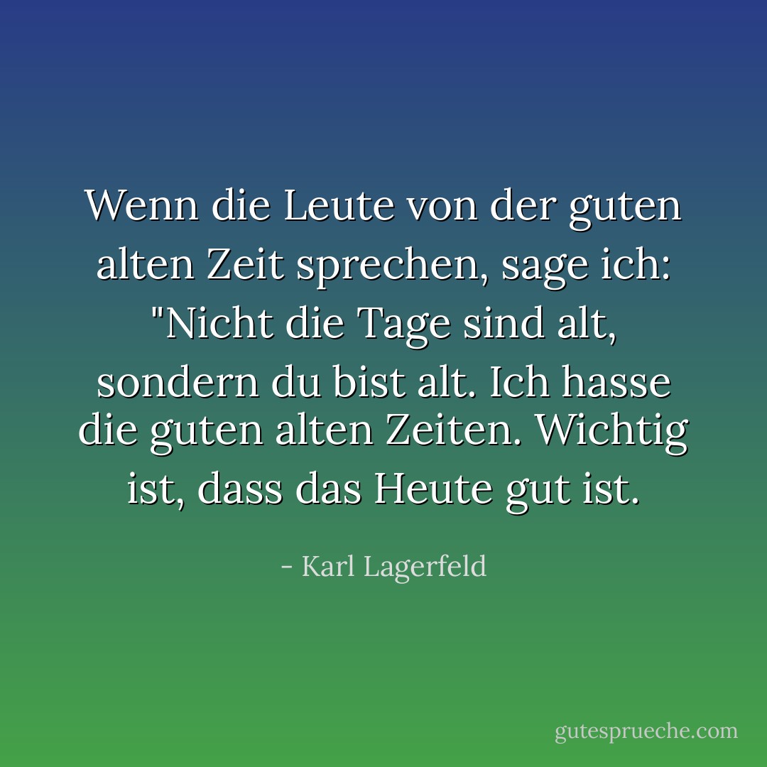Wenn die Leute von der guten alten Zeit sprechen, sage ich: "Nicht die Tage sind alt, sondern du bist alt. Ich hasse die guten alten Zeiten. Wichtig ist, dass das Heute gut ist. - Karl Lagerfeld<