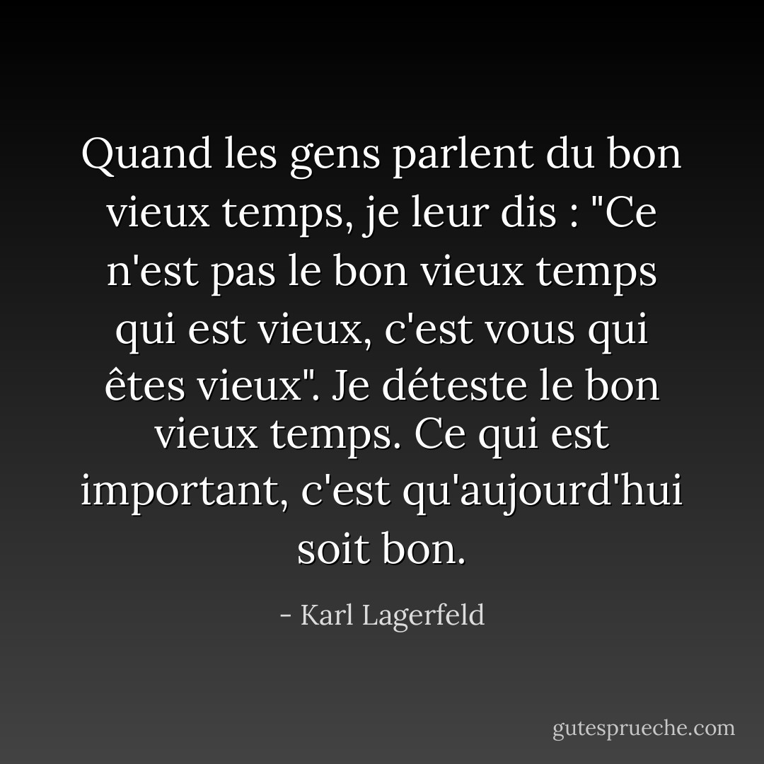 Quand les gens parlent du bon vieux temps, je leur dis : "Ce n'est pas le bon vieux temps qui est vieux, c'est vous qui êtes vieux". Je déteste le bon vieux temps. Ce qui est important, c'est qu'aujourd'hui soit bon. - Karl Lagerfeld