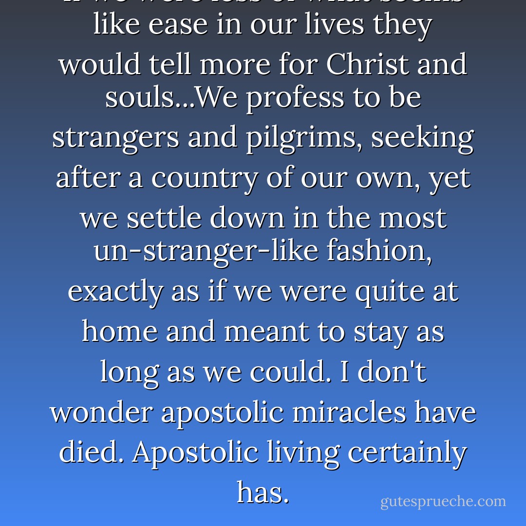 If we were less of what seems like ease in our lives they would tell more for Christ and souls...We profess to be strangers and pilgrims, seeking after a country of our own, yet we settle down in the most un-stranger-like fashion, exactly as if we were quite at home and meant to stay as long as we could. I don't wonder apostolic miracles have died. Apostolic living certainly has. - Amy Carmichael