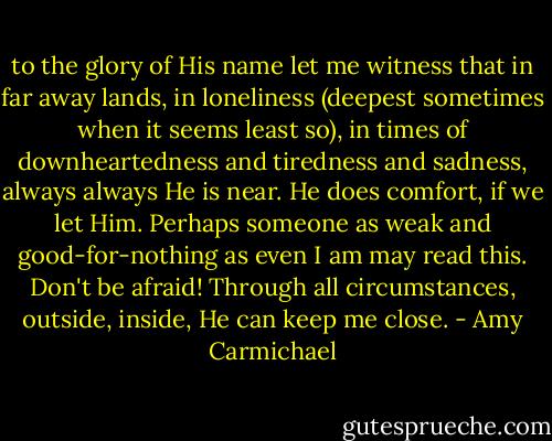 to the glory of His name let me witness that in far away lands, in loneliness (deepest sometimes when it seems least so), in times of downheartedness and tiredness and sadness, always always He is near. He does comfort, if we let Him. Perhaps someone as weak and good-for-nothing as even I am may read this. Don't be afraid! Through all circumstances, outside, inside, He can keep me close. - Amy Carmichael