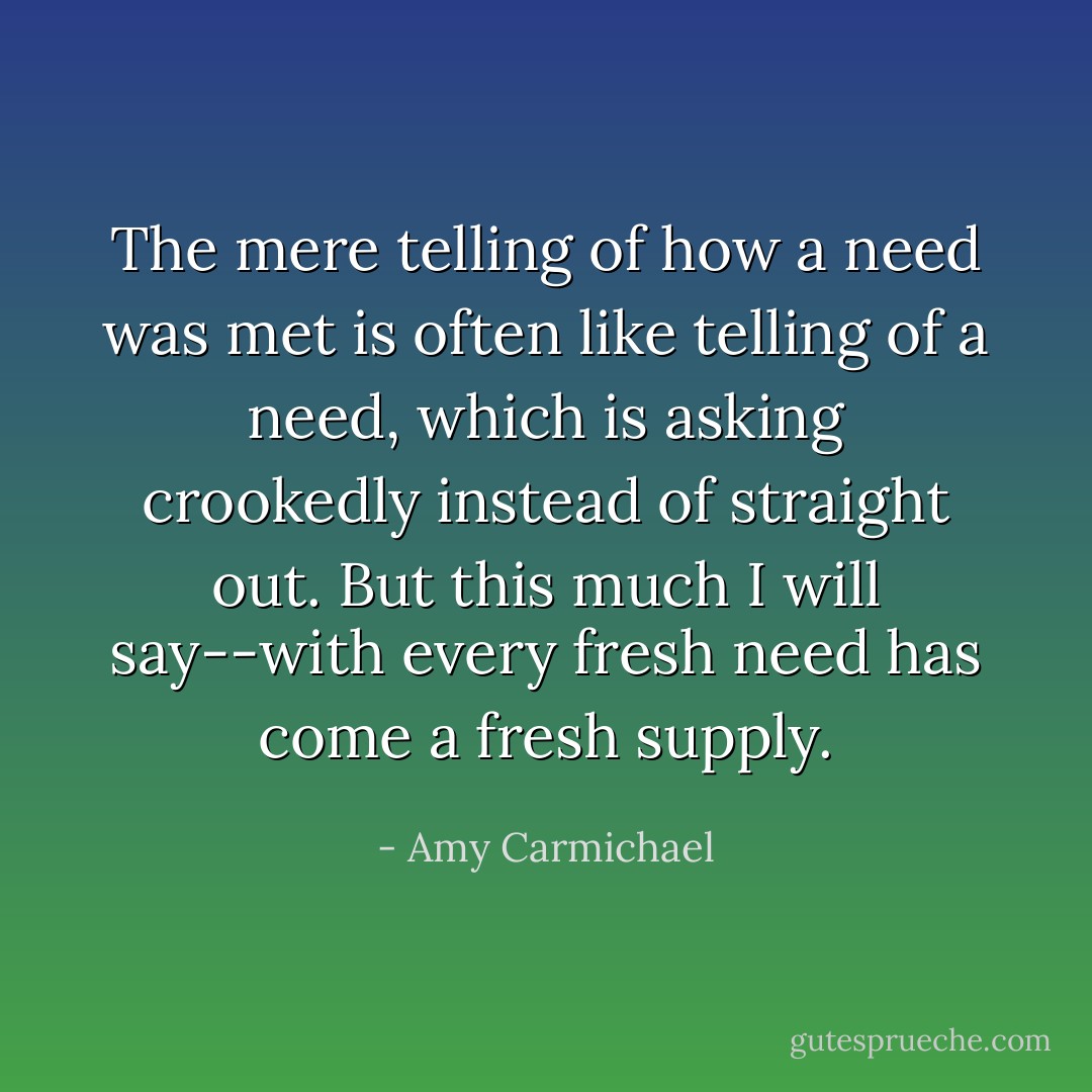 The mere telling of how a need was met is often like telling of a need, which is asking crookedly instead of straight out. But this much I will say--with every fresh need has come a fresh supply. - Amy Carmichael