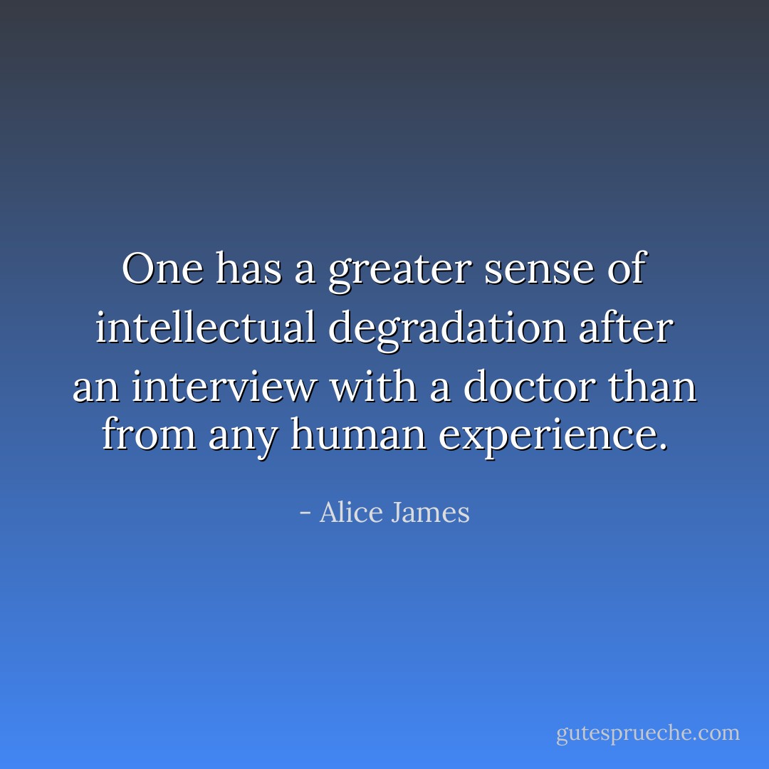 One has a greater sense of intellectual degradation after an interview with a doctor than from any human experience. - Alice James