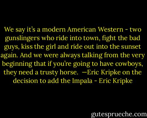 We say it’s a modern American Western - two gunslingers who ride into town, fight the bad guys, kiss the girl and ride out into the sunset again. And we were always talking from the very beginning that if you’re going to have cowboys, they need a trusty horse. <br />—Eric Kripke on the decision to add the Impala - Eric Kripke