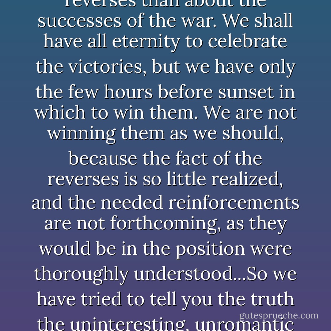 It is more important that you should know about the reverses than about the successes of the war. We shall have all eternity to celebrate the victories, but we have only the few hours before sunset in which to win them. We are not winning them as we should, because the fact of the reverses is so little realized, and the needed reinforcements are not forthcoming, as they would be in the position were thoroughly understood...So we have tried to tell you the truth the uninteresting, unromantic truth. - Amy Carmichael