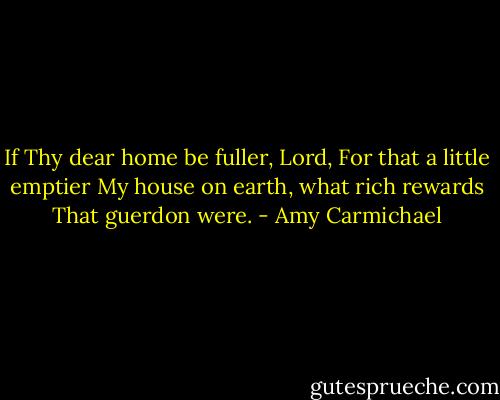 If Thy dear home be fuller, Lord,<br />For that a little emptier<br />My house on earth, what rich rewards<br />That guerdon were. - Amy Carmichael