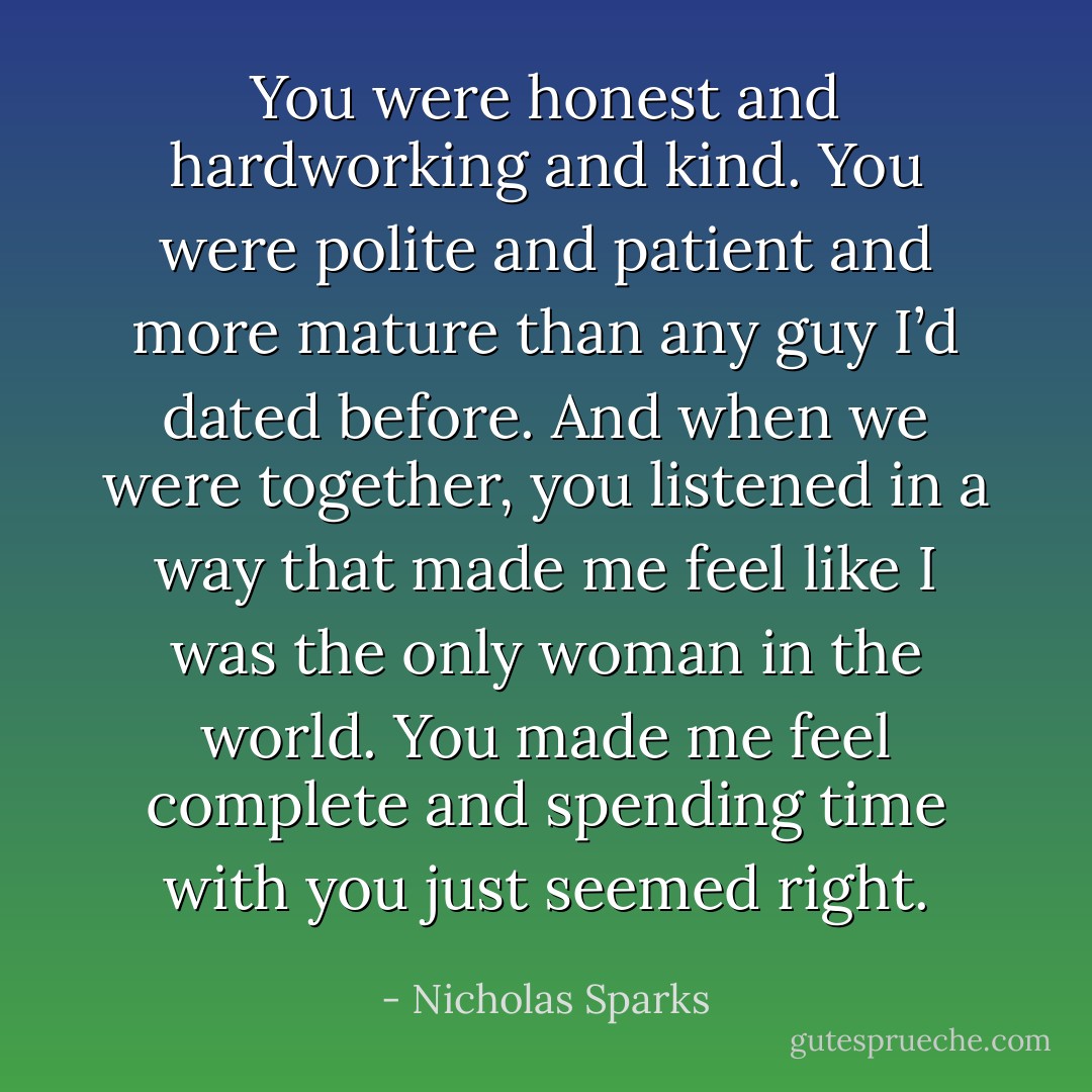 You were honest and hardworking and kind. You were polite and patient and more mature than any guy I’d dated before. And when we were together, you listened in a way that made me feel like I was the only woman in the world. You made me feel complete and spending time with you just seemed right. - Nicholas Sparks