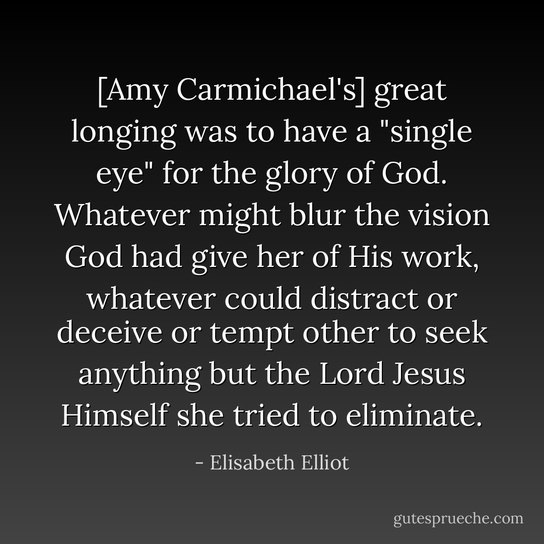 [Amy Carmichael's] great longing was to have a "single eye" for the glory of God. Whatever might blur the vision God had give her of His work, whatever could distract or deceive or tempt other to seek anything but the Lord Jesus Himself she tried to eliminate. - Elisabeth Elliot