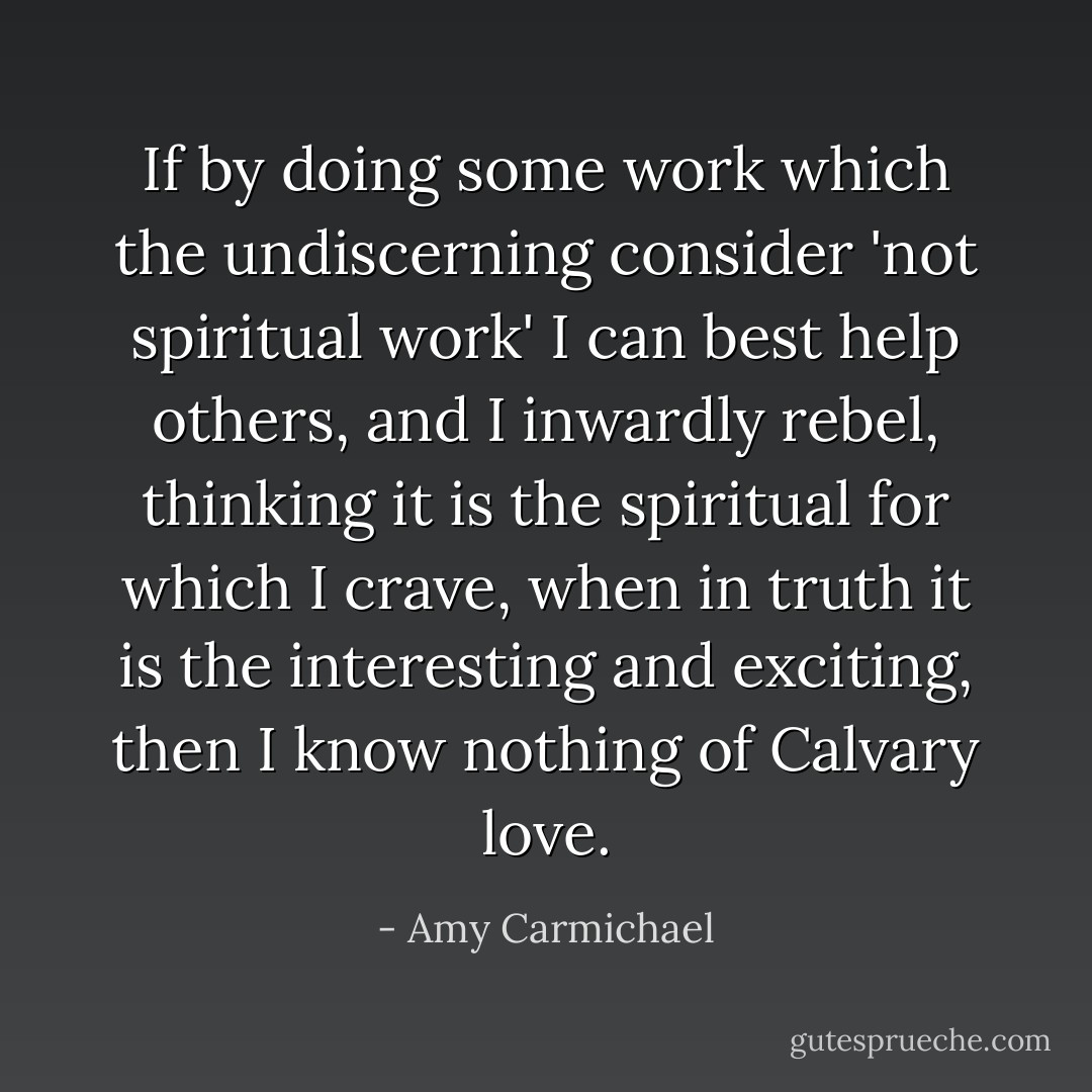 If by doing some work which the undiscerning consider 'not spiritual work' I can best help others, and I inwardly rebel, thinking it is the spiritual for which I crave, when in truth it is the interesting and exciting, then I know nothing of Calvary love. - Amy Carmichael