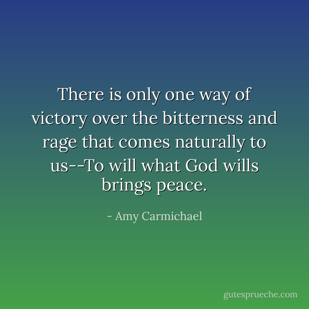 There is only one way of victory over the bitterness and rage that comes naturally to us--To will what God wills brings peace. - Amy Carmichael