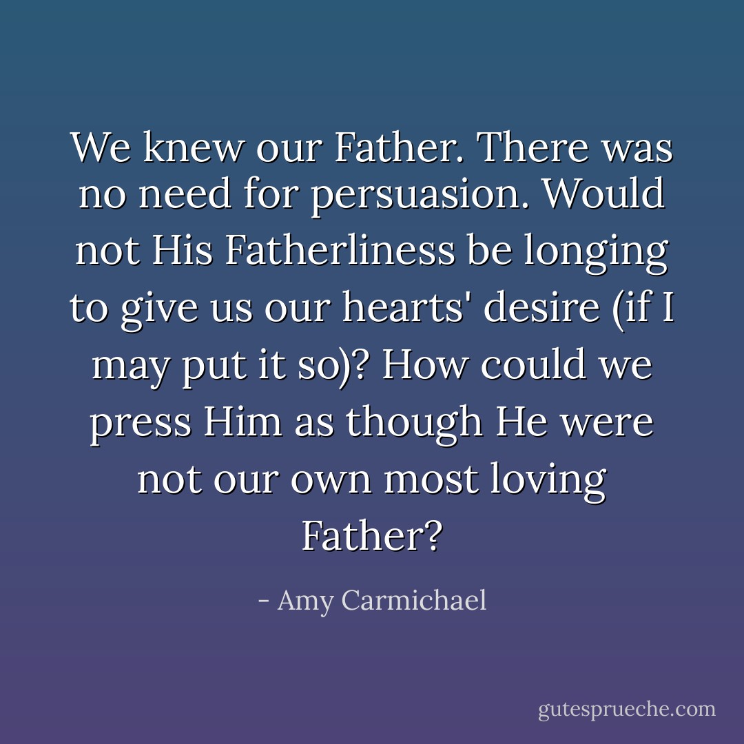 We knew our Father. There was no need for persuasion. Would not His Fatherliness be longing to give us our hearts' desire (if I may put it so)? How could we press Him as though He were not our own most loving Father? - Amy Carmichael