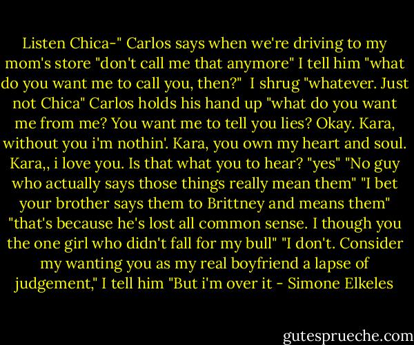 Listen Chica-" Carlos says when we're driving to my mom's store<br />"don't call me that anymore" I tell him<br />"what do you want me to call you, then?" <br />I shrug "whatever. Just not Chica"<br />Carlos holds his hand up "what do you want me from me? You want me to tell you lies? Okay. Kara, without you i'm nothin'. Kara, you own my heart and soul. Kara,, i love you. Is that what you to hear?<br />"yes"<br />"No guy who actually says those things really mean them"<br />"I bet your brother says them to Brittney and means them"<br />"that's because he's lost all common sense. I though you the one girl who didn't fall for my bull"<br />"I don't. Consider my wanting you as my real boyfriend a lapse of judgement," I tell him "But i'm over it - Simone Elkeles
