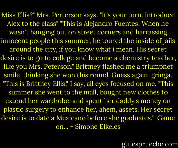 Miss Ellis?" Mrs. Perterson says. "It's your turn. Introduce Alex to the class"<br />"This is Alejandro Fuentes. When he wasn't hanging out on street corners and harrassing innocent people this summer, he toured the inside of jails around the city, if you know what i mean. His secret desire is to go to college and become a chemistry teacher, like you Mrs. Peterson."<br />Brittney flashed me a triumpnet smile, thinking she won this round. Guess again, gringa. "This is Brittney Ellis," I say, all eyes focused on me. "This summer she went to the mall, bought new clothes to extend her wardrobe, and spent her daddy's money on plastic surgery to enhance her, ahem, assets. Her secret desire is to date a Mexicano before she graduates." <br />Game on... - Simone Elkeles
