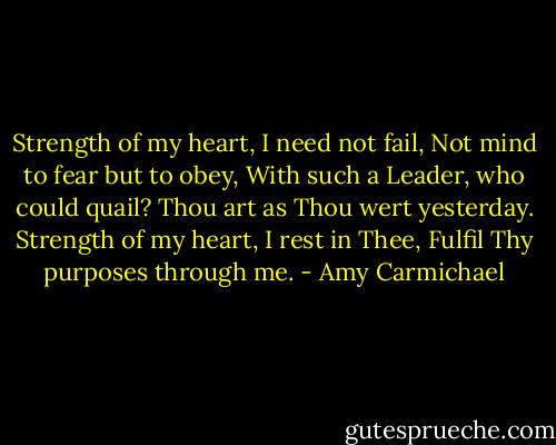 Strength of my heart, I need not fail,<br />Not mind to fear but to obey,<br />With such a Leader, who could quail?<br />Thou art as Thou wert yesterday.<br />Strength of my heart, I rest in Thee,<br />Fulfil Thy purposes through me. - Amy Carmichael