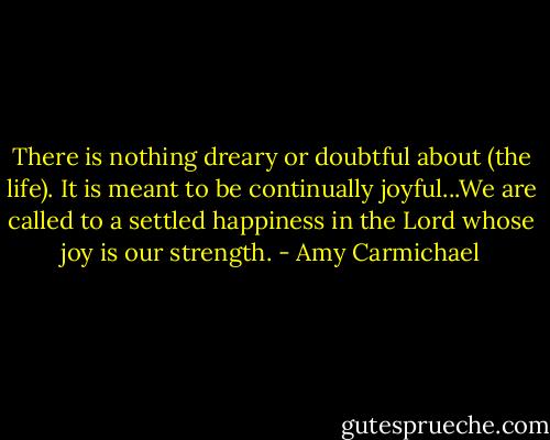 There is nothing dreary or doubtful about (the life). It is meant to be continually joyful...We are called to a settled happiness in the Lord whose joy is our strength. - Amy Carmichael