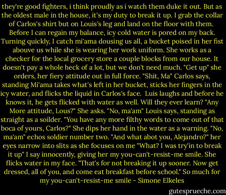 they're good fighters, i think proudly as i watch them duke it out. But as the oldest male in the house, it's my duty to break it up. I grab the collar of Carlos's shirt but on Louis's leg and land on the floor with them.<br /> Before I can regain my balance, icy cold water is pored on my back. Turning quickly, I catch mi'ama dousing us all, a bucket poised in her fist abouve us while she is wearing her work uniform. She works as a checker for the local grocery store a couple blocks from our house. It doesn't pay a whole heck of a lot, but we don't need much.<br />"Get up" she orders, her fiery attitude out in full force.<br />"Shit, Ma" Carlos says, standing<br />Mi'ama takes what's left in her bucket, sticks her fingers in the icy water, and flicks the liquid in Carlos's face. <br />Luis laughs and before he knows it, he gets flicked with water as well. Will they ever learn?<br />"Any More attitude, Lous?" She asks.<br />"No, ma'am" Louis says, standing as straight as a soilder.<br />"You have any more filthy words to come out of that boca of yours, Carlos?" She dips her hand in the water as a warning.<br />"No, ma'am" echos soldier number two.<br />"And what abot you, Alejandro?" her eyes narrow into slits as she focuses on me<br />"What? I was try'in to break it up" I say innocently, giving her my you-can't-resist-me smile.<br />She flicks water in my face. "That's for not breaking it up sooner. Now get dressed, all of you, and come eat breakfast before school."<br />So much for my you-can't-resist-me smile - Simone Elkeles