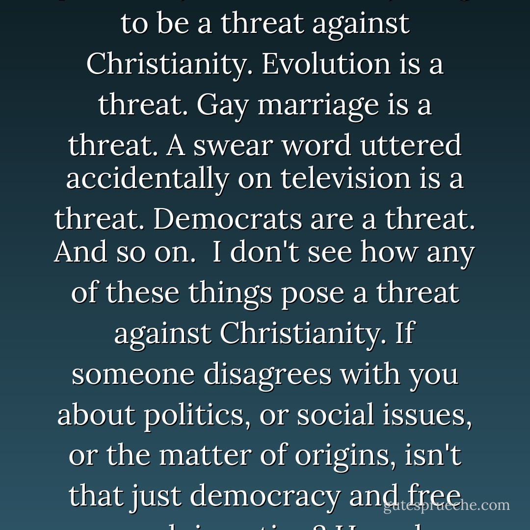 Pastor Ted and other evangelical pastors I hear about in the media seem to perceive just about everything to be a threat against Christianity. Evolution is a threat. Gay marriage is a threat. A swear word uttered accidentally on television is a threat. Democrats are a threat. And so on.<br /><br />I don't see how any of these things pose a threat against Christianity. If someone disagrees with you about politics, or social issues, or the matter of origins, isn't that just democracy and free speech in action? How do opposing viewpoints constitute a threat? - Hemant Mehta