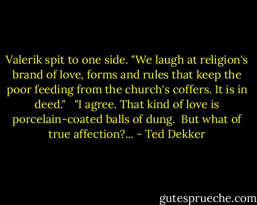 Valerik spit to one side. "We laugh at religion's brand of love, forms and rules that keep the poor feeding from the church's coffers. It is in deed."<br /><br /> "I agree. That kind of love is porcelain-coated balls of dung.<br /><br />But what of true affection?... - Ted Dekker