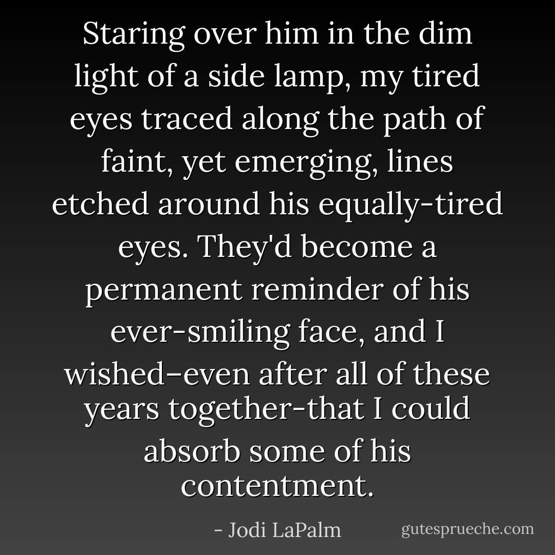 Staring over him in the dim light of a side lamp, my tired eyes traced along the path of faint, yet emerging, lines etched around his equally-tired eyes. They'd become a permanent reminder of his ever-smiling face, and I wished–even after all of these years together-that I could absorb some of his contentment. - Jodi LaPalm